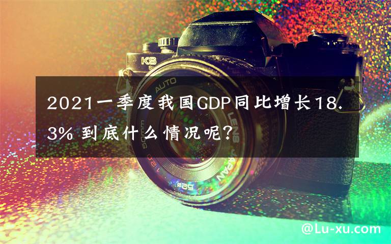 2021一季度我国GDP同比增长18.3% 到底什么情况呢？