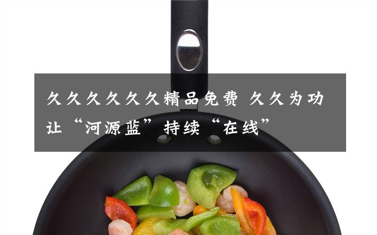 久久久久久久精品免费 久久为功让“河源蓝”持续“在线”