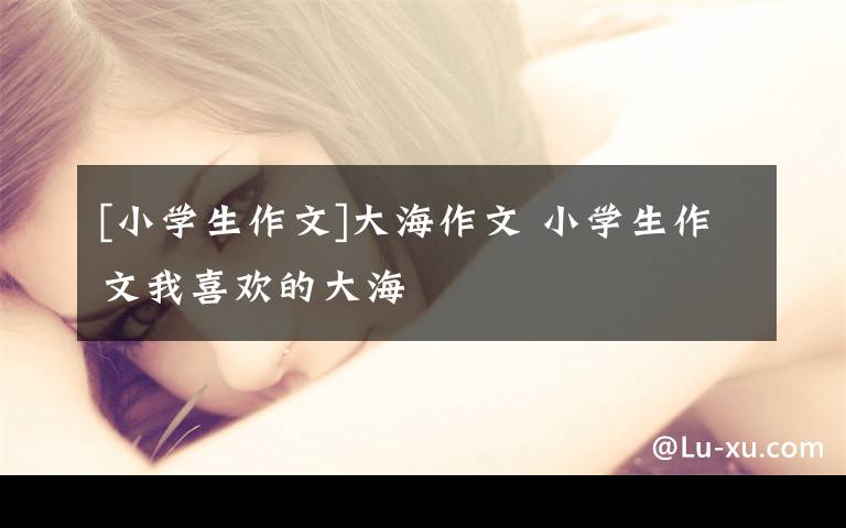 [小学生作文]大海作文 小学生作文我喜欢的大海