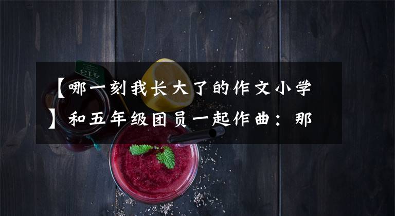 【哪一刻我长大了的作文小学】和五年级团员一起作曲：那一刻，我长大了。
