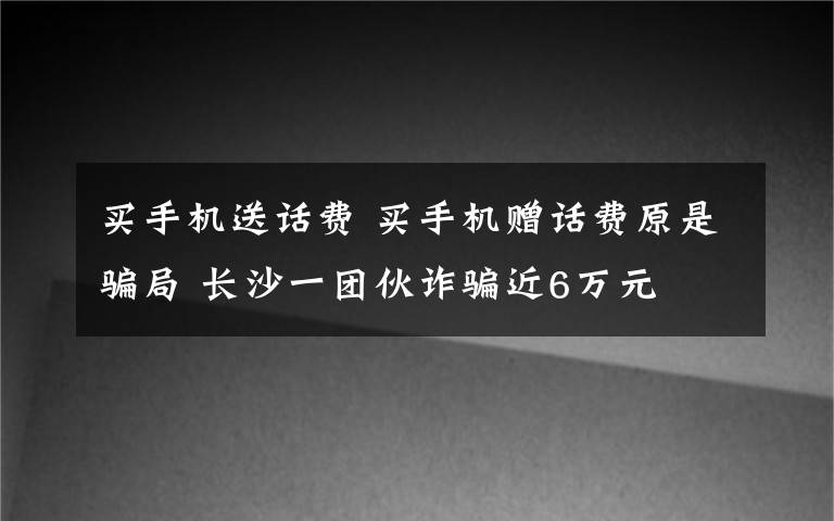 买手机送话费 买手机赠话费原是骗局 长沙一团伙诈骗近6万元