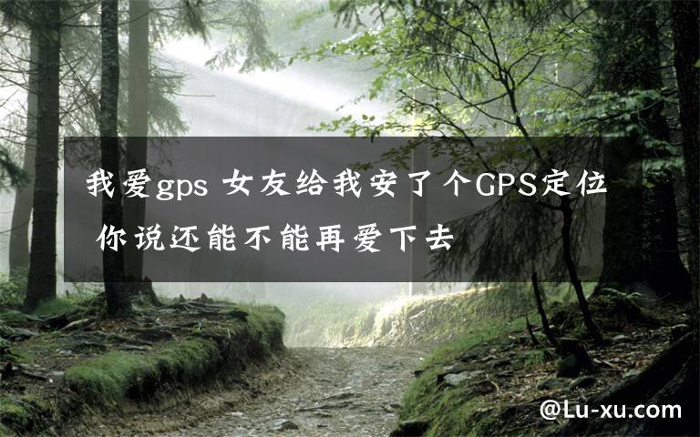 我爱gps 女友给我安了个GPS定位 你说还能不能再爱下去