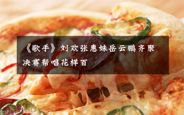 《歌手》刘欢张惠妹岳云鹏齐聚决赛帮唱花样百