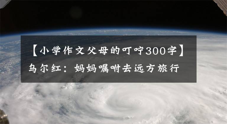 【小学作文父母的叮咛300字】乌尔红：妈妈嘱咐去远方旅行的孩子们——