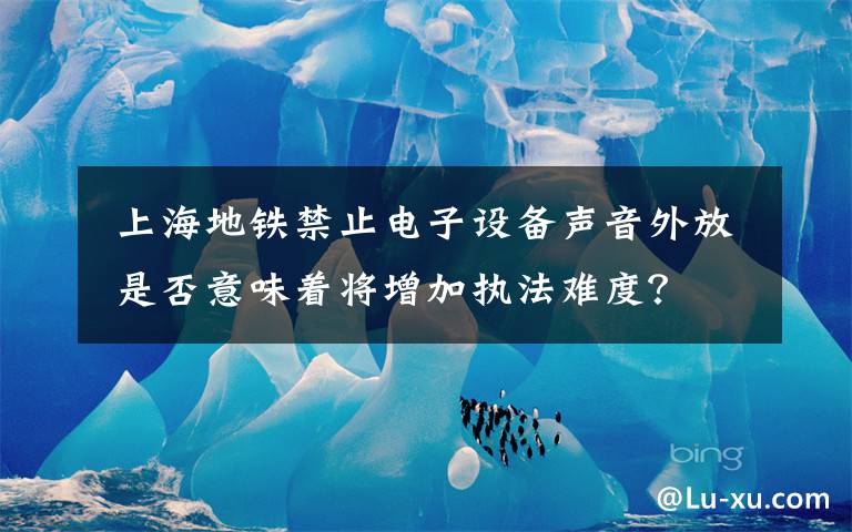 上海地铁禁止电子设备声音外放 是否意味着将增加执法难度？