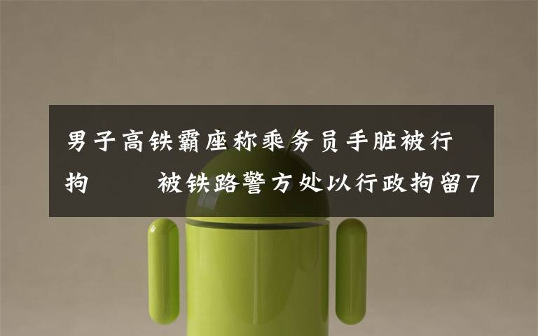 男子高铁霸座称乘务员手脏被行拘   被铁路警方处以行政拘留7日处罚 到底什么情况呢？