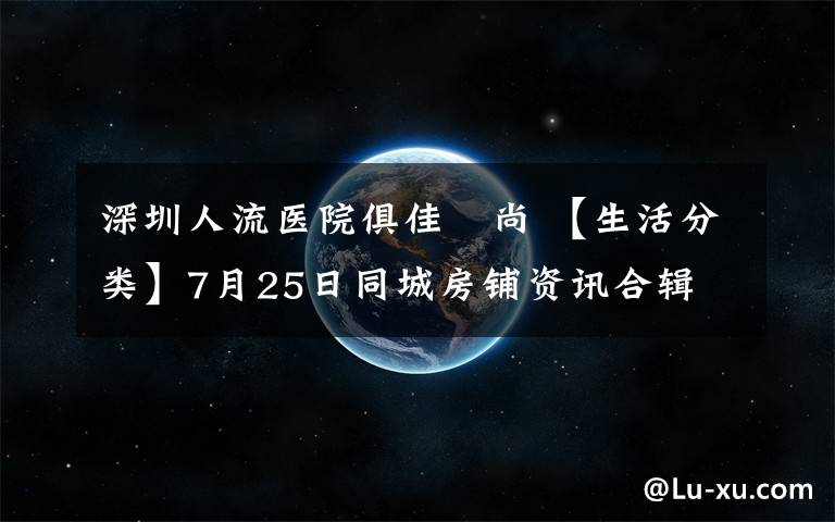 深圳人流医院俱佳徳尚 【生活分类】7月25日同城房铺资讯合辑