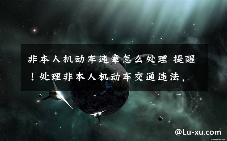 非本人机动车违章怎么处理 提醒！处理非本人机动车交通违法，要先绑定