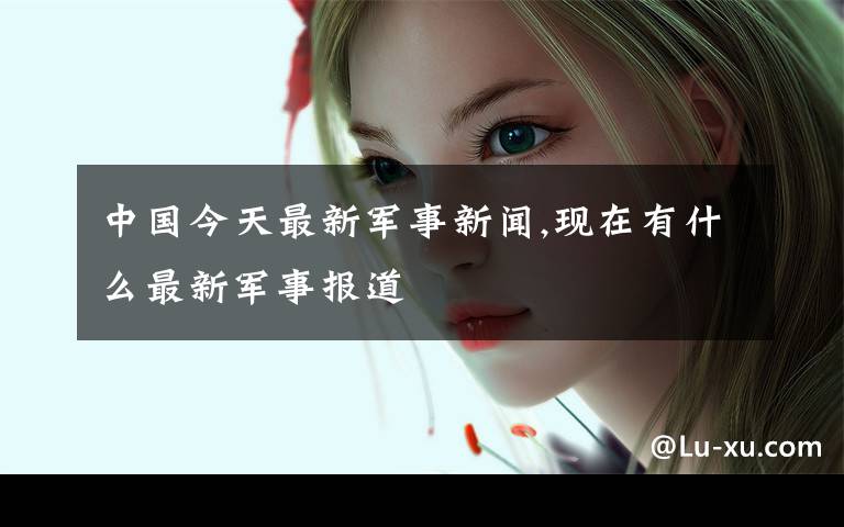 中国今天最新军事新闻,现在有什么最新军事报道