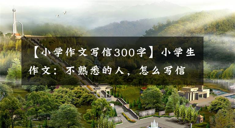 【小学作文写信300字】小学生作文：不熟悉的人，怎么写信？