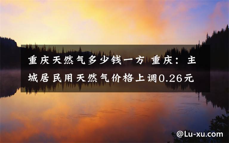 重庆天然气多少钱一方 重庆：主城居民用天然气价格上调0.26元/立方米