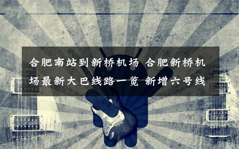 合肥南站到新桥机场 合肥新桥机场最新大巴线路一览 新增六号线至合肥高铁南站
