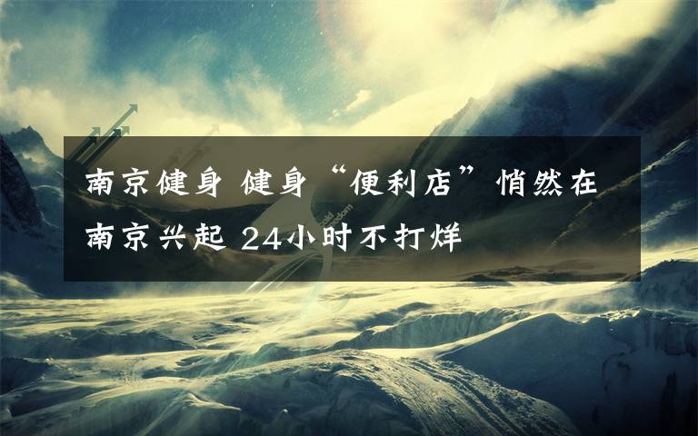 南京健身 健身“便利店”悄然在南京兴起 24小时不打烊