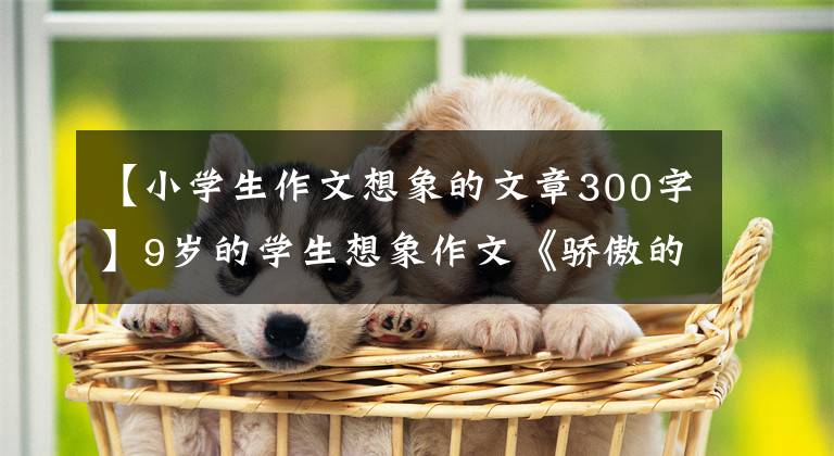 【小学生作文想象的文章300字】9岁的学生想象作文《骄傲的老虎》写得很好