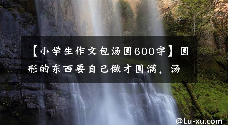 【小学生作文包汤圆600字】圆形的东西要自己做才圆满，汤圆要自己包装才好吃！