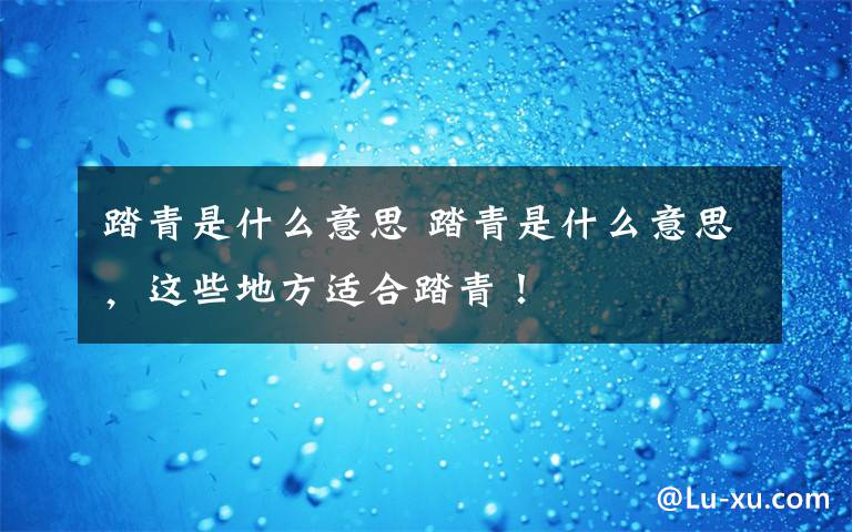 踏青是什么意思 踏青是什么意思，这些地方适合踏青！