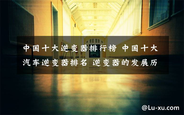 中国十大逆变器排行榜 中国十大汽车逆变器排名 逆变器的发展历史