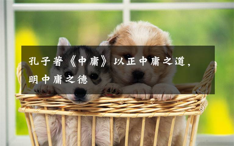 孔子著《中庸》以正中庸之道，明中庸之德