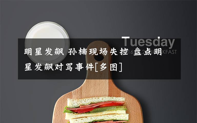 明星发飙 孙楠现场失控 盘点明星发飙对骂事件[多图]