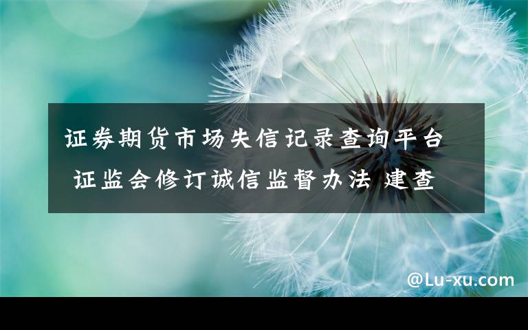 证券期货市场失信记录查询平台 证监会修订诚信监督办法 建查询平台公开资本市场违法失信信息
