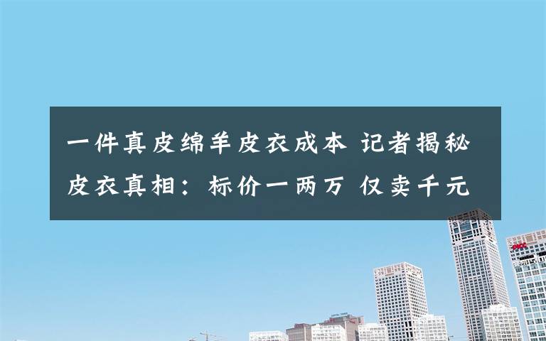 一件真皮绵羊皮衣成本 记者揭秘皮衣真相：标价一两万 仅卖千元左右