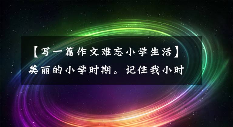 【写一篇作文难忘小学生活】美丽的小学时期。记住我小时候的趣事(全文共26篇小编)