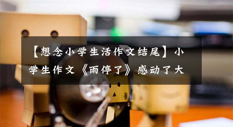 【想念小学生活作文结尾】小学生作文《雨停了》感动了大家，全篇没有一个悲伤的字，字与字之间的行距都很悲伤