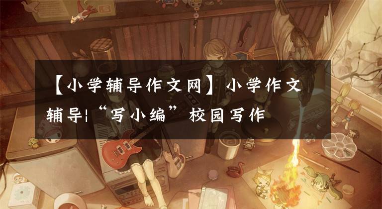 【小学辅导作文网】小学作文辅导|“写小编”校园写作