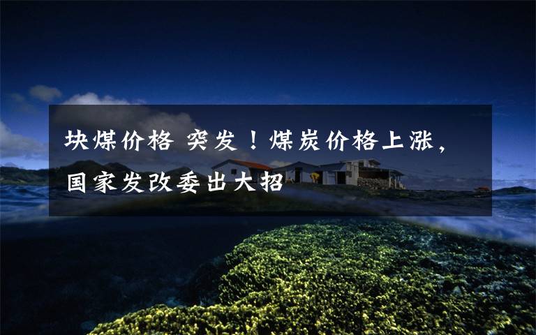 块煤价格 突发！煤炭价格上涨，国家发改委出大招