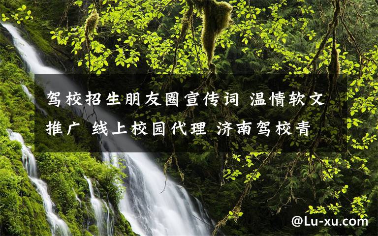 驾校招生朋友圈宣传词 温情软文推广 线上校园代理 济南驾校青睐互联网招生