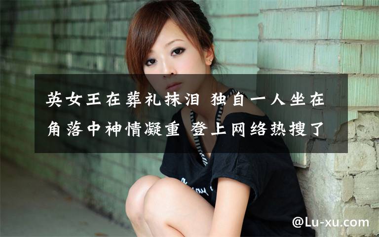 英女王在葬礼抹泪 独自一人坐在角落中神情凝重 登上网络热搜了！