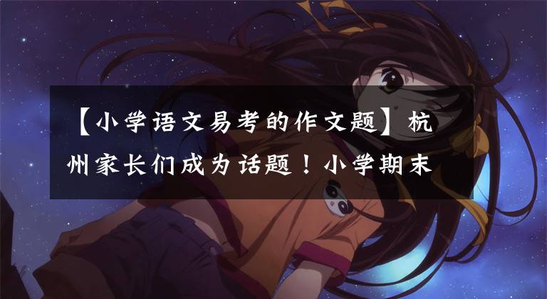 【小学语文易考的作文题】杭州家长们成为话题！小学期末考试作文题被查出来了，你家孩子写了什么？