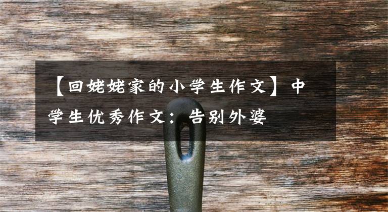 【回姥姥家的小学生作文】中学生优秀作文：告别外婆