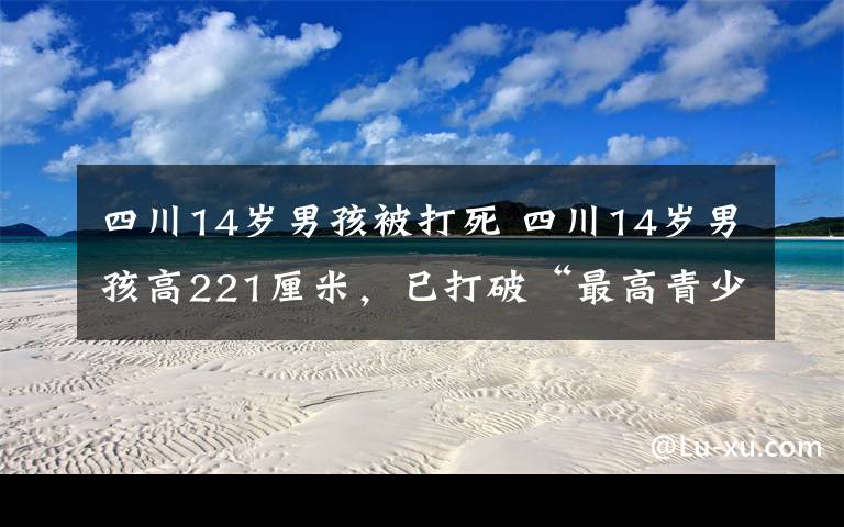四川14岁男孩被打死 四川14岁男孩高221厘米，已打破“最高青少年”吉尼斯世界纪录