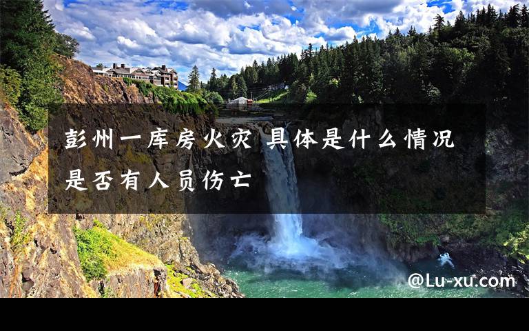 彭州一库房火灾 具体是什么情况是否有人员伤亡