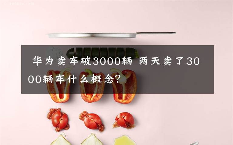  华为卖车破3000辆 两天卖了3000辆车什么概念？