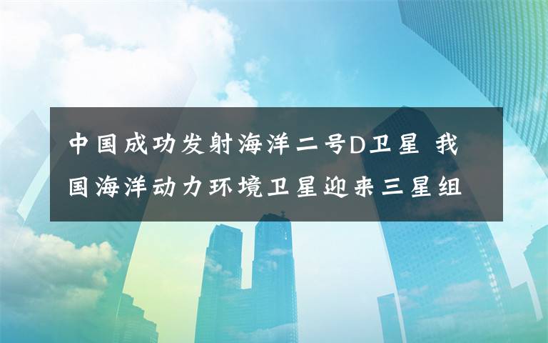 中国成功发射海洋二号D卫星 我国海洋动力环境卫星迎来三星组网时代 事件详细经过！