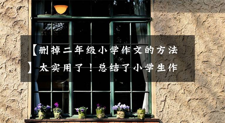【删掉二年级小学作文的方法】太实用了！总结了小学生作文训练方法，妈妈不再担心孩子写作文了