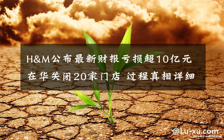 H&M公布最新财报亏损超10亿元 在华关闭20家门店 过程真相详细揭秘！