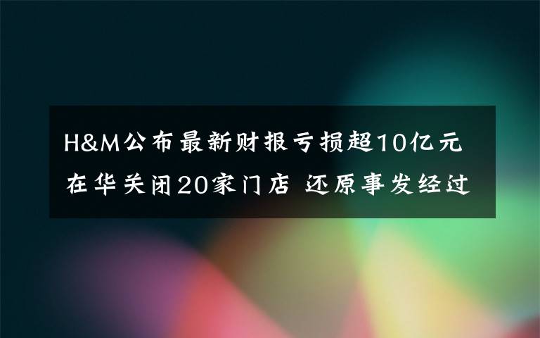 H&M公布最新财报亏损超10亿元 在华关闭20家门店 还原事发经过及背后原因！