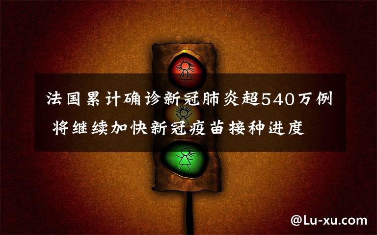 法国累计确诊新冠肺炎超540万例 将继续加快新冠疫苗接种进度 真相到底是怎样的？