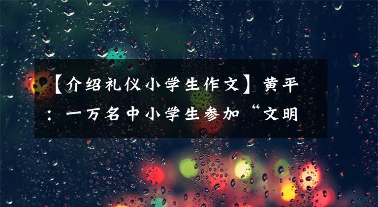 【介绍礼仪小学生作文】黄平：一万名中小学生参加“文明礼仪，和我一起成长”征文比赛，推进全州余波大会