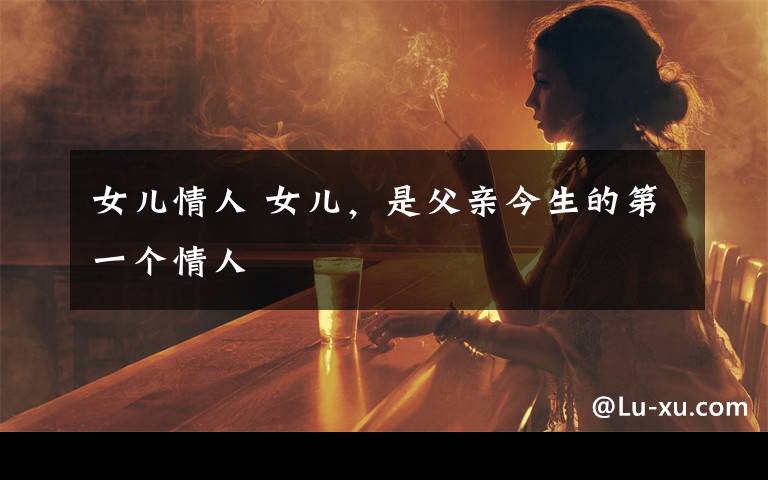 女儿情人 女儿，是父亲今生的第一个情人