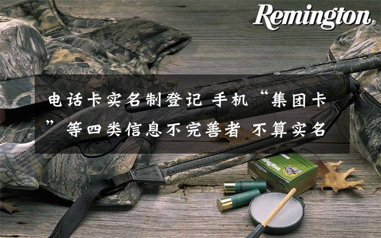 电话卡实名制登记 手机“集团卡”等四类信息不完善者 不算实名制需补登记