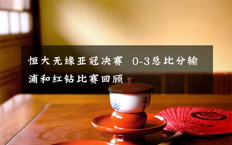 恒大无缘亚冠决赛  0-3总比分输浦和红钻比赛回顾