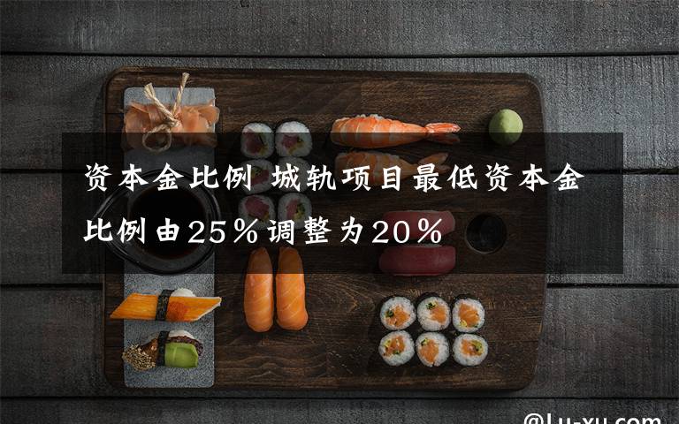 资本金比例 城轨项目最低资本金比例由25％调整为20％