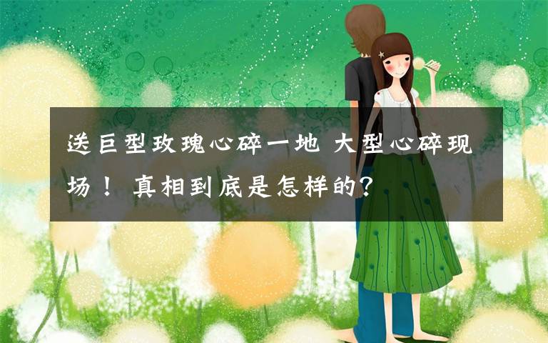 送巨型玫瑰心碎一地 大型心碎现场！ 真相到底是怎样的？
