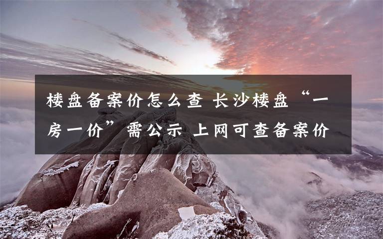楼盘备案价怎么查 长沙楼盘“一房一价”需公示 上网可查备案价