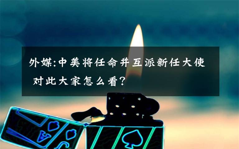外媒:中美将任命并互派新任大使 对此大家怎么看？