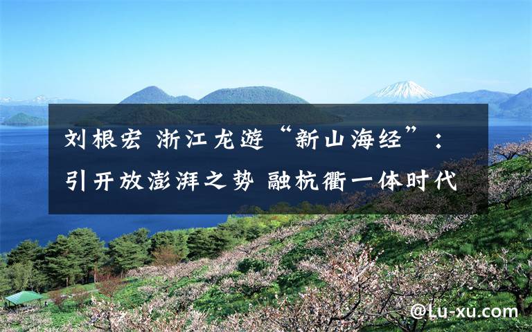 刘根宏 浙江龙游“新山海经”：引开放澎湃之势 融杭衢一体时代